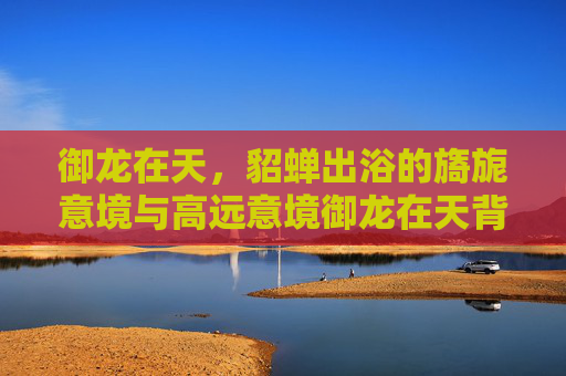 御龙在天,貂蝉出浴的旖旎意境与高远意境御龙在天背景下,貂蝉出浴的旖旎意境与高远意境交融-御龙在天貂蝉出浴歌曲 御龙在天,貂蝉出浴的旖旎意境与高远意境御龙在天背景下,貂蝉出浴的旖旎意境与高远意境交融-御龙在天貂蝉出浴歌曲
