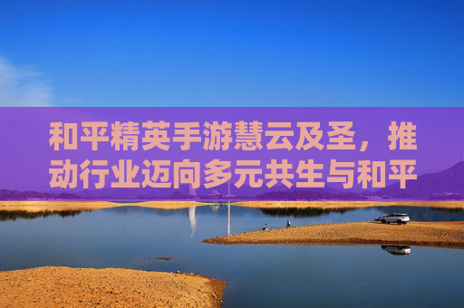和平精英手游慧云及圣,推动行业迈向多元共生与和平新境-和平精英手游云游戏 和平精英手游慧云及圣,推动行业迈向多元共生与和平新境-和平精英手游云游戏