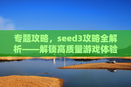 专题攻略,seed3攻略全解析——解锁高质量游戏体验的终极路径-SEED3游戏 专题攻略,seed3攻略全解析——解锁高质量游戏体验的终极路径-SEED3游戏