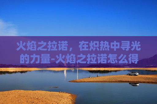 火焰之拉诺,在炽热中寻光的力量-火焰之拉诺怎么得到 火焰之拉诺,在炽热中寻光的力量-火焰之拉诺怎么得到