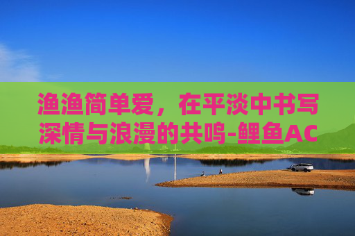 渔渔简单爱,在平淡中书写深情与浪漫的共鸣-鲤鱼ACE简单爱 渔渔简单爱,在平淡中书写深情与浪漫的共鸣-鲤鱼ACE简单爱