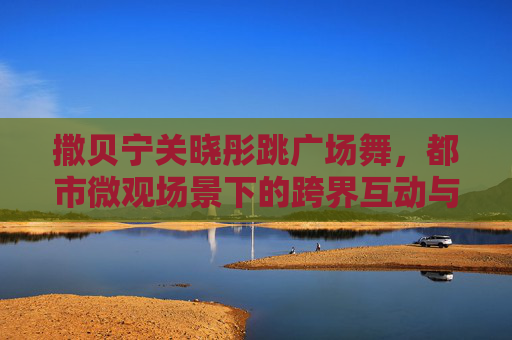撒贝宁关晓彤跳广场舞,都市微观场景下的跨界互动与时代印记-撒贝宁穿红衣服唱歌视频 撒贝宁关晓彤跳广场舞,都市微观场景下的跨界互动与时代印记-撒贝宁穿红衣服唱歌视频