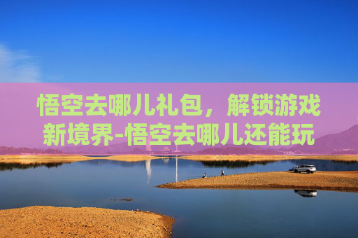 悟空去哪儿礼包,解锁游戏新境界-悟空去哪儿还能玩吗 悟空去哪儿礼包,解锁游戏新境界-悟空去哪儿还能玩吗