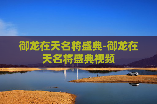 御龙在天名将盛典-御龙在天名将盛典视频 御龙在天名将盛典-御龙在天名将盛典视频