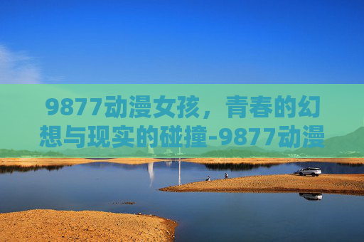 9877动漫女孩,青春的幻想与现实的碰撞-9877动漫女孩小游戏 9877动漫女孩,青春的幻想与现实的碰撞-9877动漫女孩小游戏