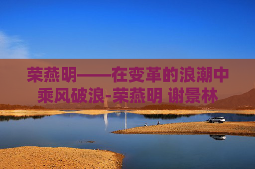 荣燕明——在变革的浪潮中乘风破浪-荣燕明 谢景林 荣燕明——在变革的浪潮中乘风破浪-荣燕明 谢景林