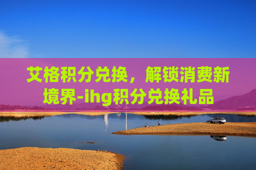 艾格积分兑换，解锁消费新境界-ihg积分兑换礼品