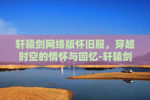 轩辕剑网络版怀旧服，穿越时空的情怀与回忆-轩辕剑网络版怀旧服下载