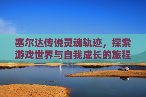 塞尔达传说灵魂轨迹,探索游戏世界与自我成长的旅程-塞尔达传说灵魂轨迹图文攻略 塞尔达传说灵魂轨迹,探索游戏世界与自我成长的旅程-塞尔达传说灵魂轨迹图文攻略