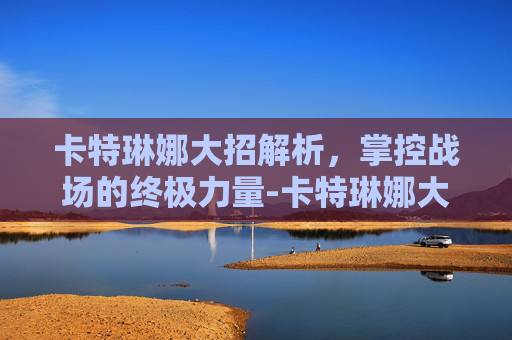卡特琳娜大招解析,掌控战场的终极力量-卡特琳娜大招叫什么 卡特琳娜大招解析,掌控战场的终极力量-卡特琳娜大招叫什么