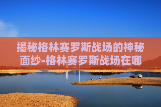 揭秘格林赛罗斯战场的神秘面纱-格林赛罗斯战场在哪里