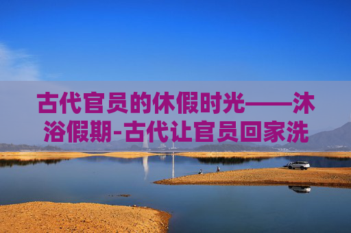 古代官员的休假时光——沐浴假期-古代让官员回家洗澡的假期叫什么名字