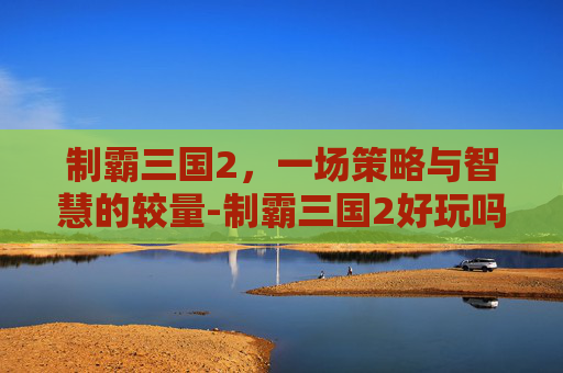 制霸三国2,一场策略与智慧的较量-制霸三国2好玩吗知乎 制霸三国2,一场策略与智慧的较量-制霸三国2好玩吗知乎
