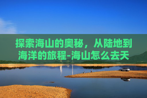 探索海山的奥秘，从陆地到海洋的旅程-海山怎么去天河区最方便的路线