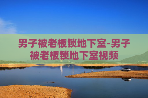男子被老板锁地下室-男子被老板锁地下室视频 男子被老板锁地下室-男子被老板锁地下室视频