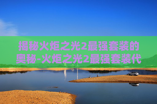 揭秘火炬之光2最强套装的奥秘-火炬之光2最强套装代码
