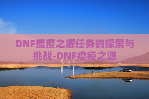 DNF瘟疫之源任务的探索与挑战-DNF瘟疫之源 DNF瘟疫之源任务的探索与挑战-DNF瘟疫之源