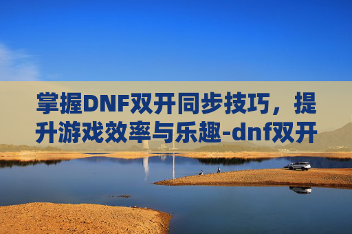 掌握DNF双开同步技巧,提升游戏效率与乐趣-dnf双开同步怎么开 掌握DNF双开同步技巧,提升游戏效率与乐趣-dnf双开同步怎么开