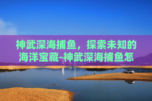 神武深海捕鱼，探索未知的海洋宝藏-神武深海捕鱼怎么2000分