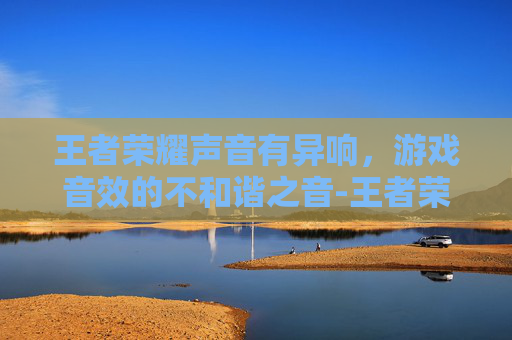 王者荣耀声音有异响，游戏音效的不和谐之音-王者荣耀声音有异响怎么解决