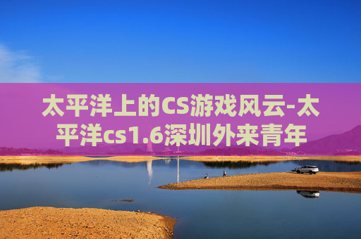 太平洋上的CS游戏风云-太平洋cs1.6深圳外来青年 太平洋上的CS游戏风云-太平洋cs1.6深圳外来青年