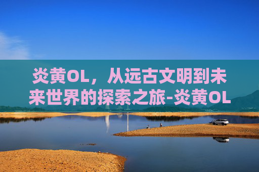 炎黄OL,从远古文明到未来世界的探索之旅-炎黄OL 炎黄OL,从远古文明到未来世界的探索之旅-炎黄OL