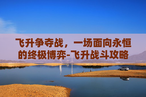 飞升争夺战,一场面向永恒的终极博弈-飞升战斗攻略 飞升争夺战,一场面向永恒的终极博弈-飞升战斗攻略