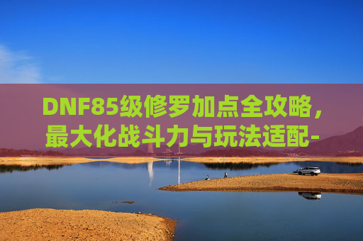 DNF85级修罗加点全攻略，最大化战斗力与玩法适配-dnf85加点模拟器