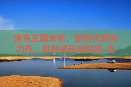 洛克王国米希,新世代宠物力作,解锁成长新路径-洛克王国之米希身高和体重 洛克王国米希,新世代宠物力作,解锁成长新路径-洛克王国之米希身高和体重