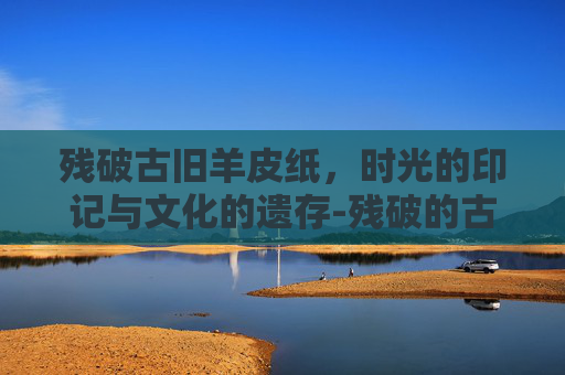 残破古旧羊皮纸,时光的印记与文化的遗存-残破的古旧羊皮纸有什么用 残破古旧羊皮纸,时光的印记与文化的遗存-残破的古旧羊皮纸有什么用