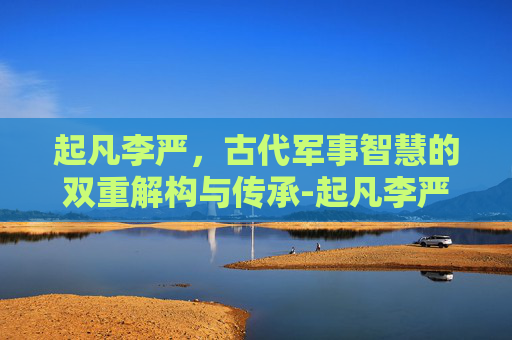 起凡李严,古代军事智慧的双重解构与传承-起凡李严怎么玩 起凡李严,古代军事智慧的双重解构与传承-起凡李严怎么玩