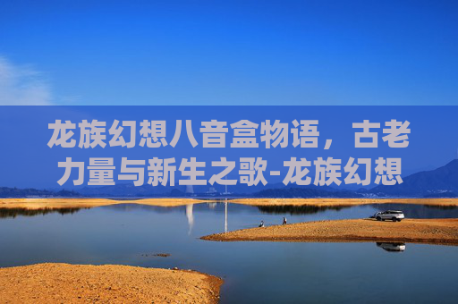 龙族幻想八音盒物语,古老力量与新生之歌-龙族幻想八音盒物语异闻 龙族幻想八音盒物语,古老力量与新生之歌-龙族幻想八音盒物语异闻