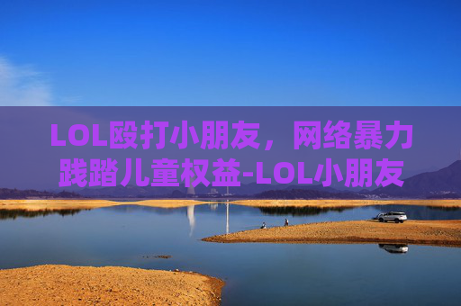 LOL殴打小朋友,网络暴力践踏儿童权益-LOL小朋友不能看的动画 LOL殴打小朋友,网络暴力践踏儿童权益-LOL小朋友不能看的动画