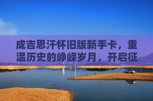 成吉思汗怀旧版新手卡,重温历史的峥嵘岁月,开启征战之旅-成吉思汗怀旧版新手卡怎么获得 成吉思汗怀旧版新手卡,重温历史的峥嵘岁月,开启征战之旅-成吉思汗怀旧版新手卡怎么获得