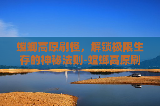 螳螂高原刷怪,解锁极限生存的神秘法则-螳螂高原刷怪点 螳螂高原刷怪,解锁极限生存的神秘法则-螳螂高原刷怪点