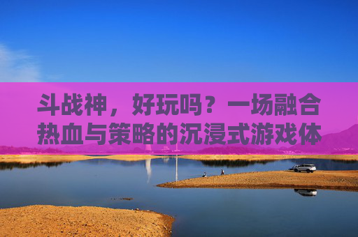 斗战神,好玩吗?一场融合热血与策略的沉浸式游戏体验-斗战神好玩吗值得玩吗 斗战神,好玩吗?一场融合热血与策略的沉浸式游戏体验-斗战神好玩吗值得玩吗