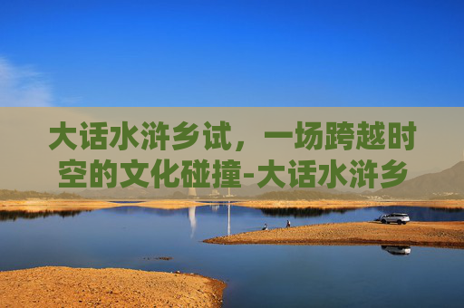大话水浒乡试,一场跨越时空的文化碰撞-大话水浒乡试题库 大话水浒乡试,一场跨越时空的文化碰撞-大话水浒乡试题库