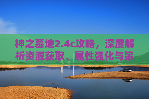 神之墓地2.4c攻略,深度解析资源获取、属性强化与策略破解-神之墓地2.4c攻略龙神 神之墓地2.4c攻略,深度解析资源获取、属性强化与策略破解-神之墓地2.4c攻略龙神