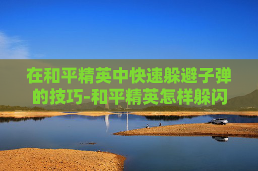 在和平精英中快速躲避子弹的技巧-和平精英怎样躲闪子弹快速发射 在和平精英中快速躲避子弹的技巧-和平精英怎样躲闪子弹快速发射