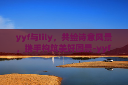 yyf与lily,共绘诗意风景,携手构筑美好图景-yyf fjxm yyf与lily,共绘诗意风景,携手构筑美好图景-yyf fjxm