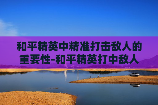 和平精英中精准打击敌人的重要性-和平精英打中敌人的效果是什么 和平精英中精准打击敌人的重要性-和平精英打中敌人的效果是什么