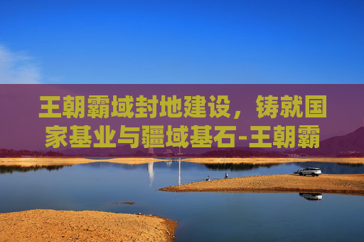 王朝霸域封地建设,铸就国家基业与疆域基石-王朝霸域封地建设攻略 王朝霸域封地建设,铸就国家基业与疆域基石-王朝霸域封地建设攻略