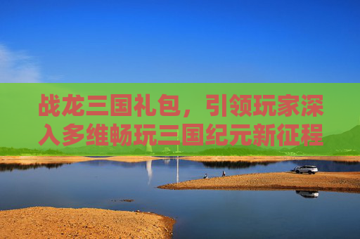 战龙三国礼包，引领玩家深入多维畅玩三国纪元新征程-战龙三国礼包兑换