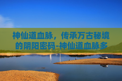 神仙道血脉，传承万古秘境的阴阳密码-神仙道血脉多少级开启