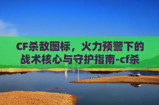 CF杀敌图标，火力预警下的战术核心与守护指南-cf杀敌图标在哪里设置