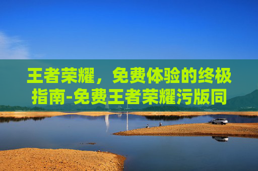 王者荣耀,免费体验的终极指南-免费王者荣耀污版同人文 王者荣耀,免费体验的终极指南-免费王者荣耀污版同人文