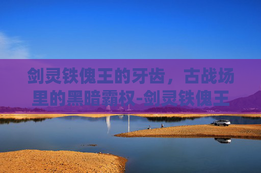 剑灵铁傀王的牙齿,古战场里的黑暗霸权-剑灵铁傀王的牙齿bug 剑灵铁傀王的牙齿,古战场里的黑暗霸权-剑灵铁傀王的牙齿bug
