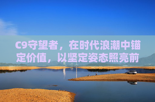 C9守望者,在时代浪潮中锚定价值,以坚定姿态照亮前行之路-c9守望者技能效果 C9守望者,在时代浪潮中锚定价值,以坚定姿态照亮前行之路-c9守望者技能效果