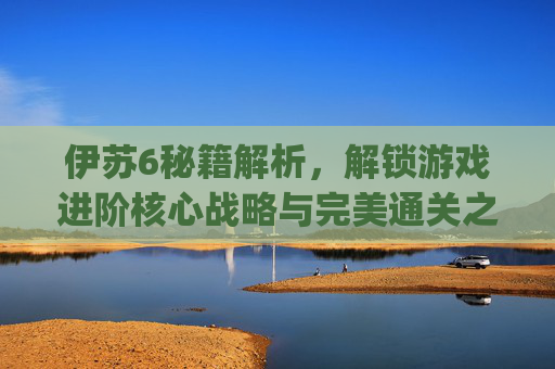 伊苏6秘籍解析，解锁游戏进阶核心战略与完美通关之道-伊苏6psp秘籍