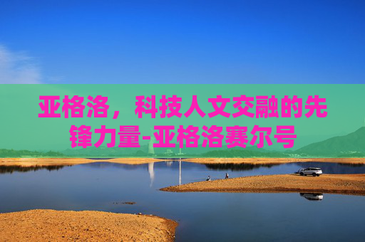 亚格洛,科技人文交融的先锋力量-亚格洛赛尔号 亚格洛,科技人文交融的先锋力量-亚格洛赛尔号